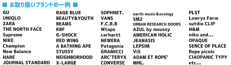 GU UNIQLO ZARA THENORTHFACE Supreme NIKE Champion NewBalance HARE JOURNALSTANDARD RAGEBLUE BEAUTY&YOUTH BEAMS KBF G-SHOCk REDWING A BATHING APE STUSSY NEIGHBORHOOD X-LARGE SOPHNET VANS FCRB Wtaps carhartt NEWERA Patagonia GRAMICCI ARC'TERYX CONVERSE eathmusic&ecology SM2 URBANRESEARCHDOORS AZULbymoussy AMERICANHOLIC JEANASIS LEPSIM ViS AdAMETROPE' MHL PLST LowrysFarm studioCLIP H&M nikoand OPAQUE SENCEOFPLACE Ropepicnic CIAOPANICTYPY 取り扱いブランド多数