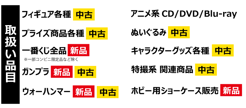 取り扱い品目　フィギュア 各種 中古　プライズ商品 各種 中古　一番くじ 全品 新品　ガンプラ新品・中古　ウォーハンマー 新品・中古　アニメ系 CD/DVD/Blu-ray　ぬいぐるみ 中古　キャラクターグッズ各種 中古　特撮系 関連商品 中古　ホビー用ショーケース販売 新品