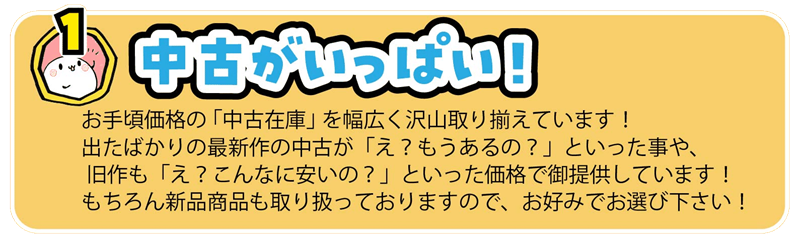 お手頃価格の 「中古在庫」 を幅広く沢山取り揃えています！
出たばかりの最新作の中古が「え？もうあるの？」といった事や、
 旧作も「え？こんなに安いの？」といった価格で御提供しています！
もちろん新品商品も取り扱っておりますので、お好みでお選び下さい！
