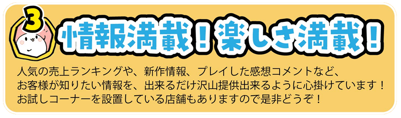 人気の売上ランキングや、新作情報、プレイした感想コメントなど、
お客様が知りたい情報を、出来るだけ沢山提供出来るように心掛けています！
お試しコーナーを設置している店舗もありますので是非どうぞ！
