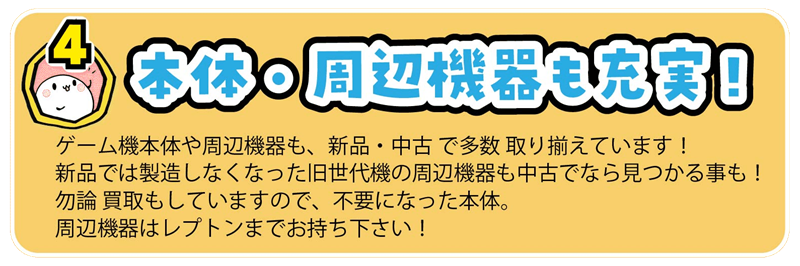 ゲーム機本体や周辺機器も、新品・中古 で多数 取り揃えています！
新品では製造しなくなった旧世代機の周辺機器も中古でなら見つかる事も！
勿論 買取もしていますので、不要になった本体。
周辺機器はレプトンまでお持ち下さい！
