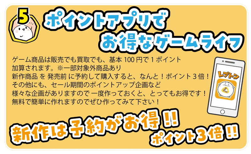 ゲーム商品は販売でも買取でも、基本100円で1ポイント
加算されます。  ※一部対象外商品あり
新作商品 を 発売前 に予約して購入すると、なんと！ポイント３倍！
その他にも、セール期間のポイントアップ企画など
様々な企画がありますので 一度作っておくと、とってもお得です！
無料で簡単に作れますのでぜひ作ってみて下さい！
