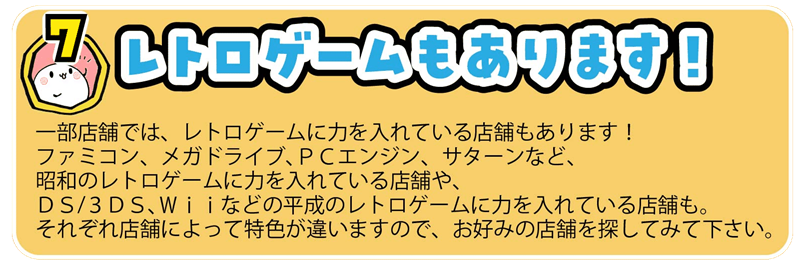 一部店舗では、レトロゲームに力を入れている店舗もあります！
ファミコン、メガドライブ、ＰＣエンジン、サターンなど、
昭和のレトロゲームに力を入れている店舗や、
ＤＳ/３ＤＳ、Ｗｉｉなどの平成のレトロゲームに力を入れている店舗も。
それぞれ店舗によって特色が違いますので、お好みの店舗を探してみて下さい。

