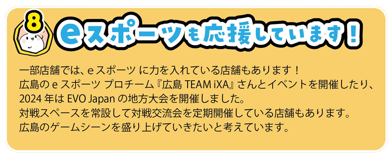 一部店舗では、ｅスポーツ に力を入れている店舗もあります！
広島のeスポーツ プロチーム 『広島TEAM iXA』 さんとイベントを開催したり、
2024年はEVO Japan の地方大会を開催しました。
対戦スペースを常設して対戦交流会を定期開催している店舗もあります。
広島のゲームシーンを盛り上げていきたいと考えています。
