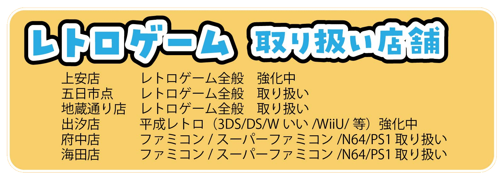 上安店　　　レトロゲーム全般　強化中
五日市点　　レトロゲーム全般　取り扱い
地蔵通り店　レトロゲーム全般　取り扱い
出汐店　　　平成レトロ（3DS/DS/Wいい/WiiU/等）強化中
府中店　　　ファミコン/スーパーファミコン/N64/PS1 取り扱い
海田店　　　ファミコン/スーパーファミコン/N64/PS1 取り扱い
