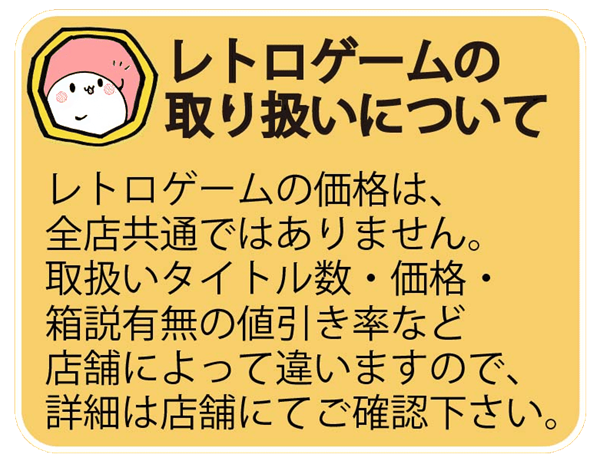 レトロゲームの価格は、
全店共通ではありません。
取扱いタイトル数・価格・
箱説有無の値引き率など
店舗によって違いますので、
詳細は店舗にてご確認下さい。
